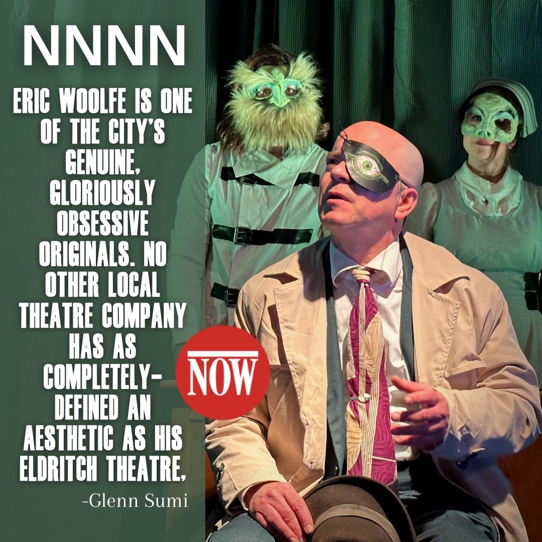 Eric Woolfe is one of the city’s genuine, gloriously obsessive originals. No other local theatre company has as completely-defined an aesthetic as his Eldritch Theatre, NNNN Glen Sumi NOW Magazine